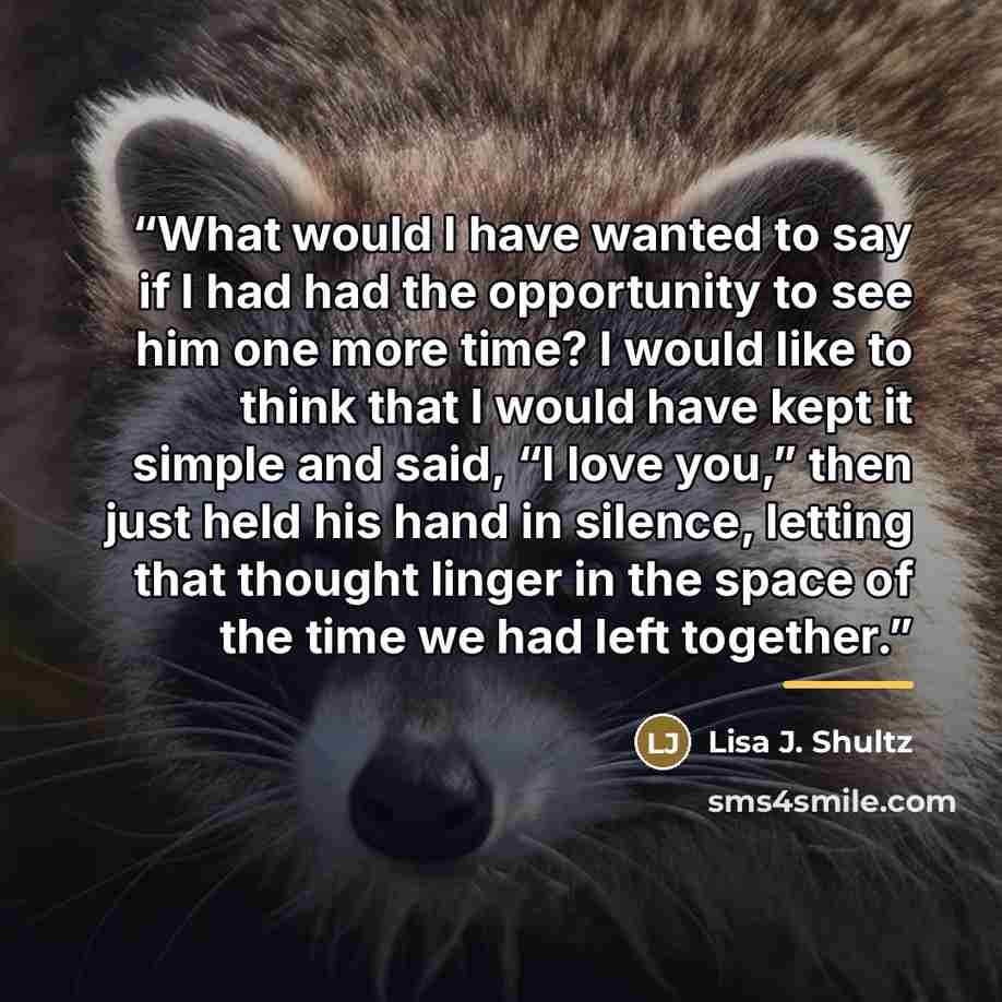 “What would I have wanted to say if I had had the opportunity to see him one more time? I would like to think that I would have kept it simple and said, “I love you,” then just held his hand in silence, letting that thought linger in the space of the time we had left together.” quote by Lisa J. Shultz