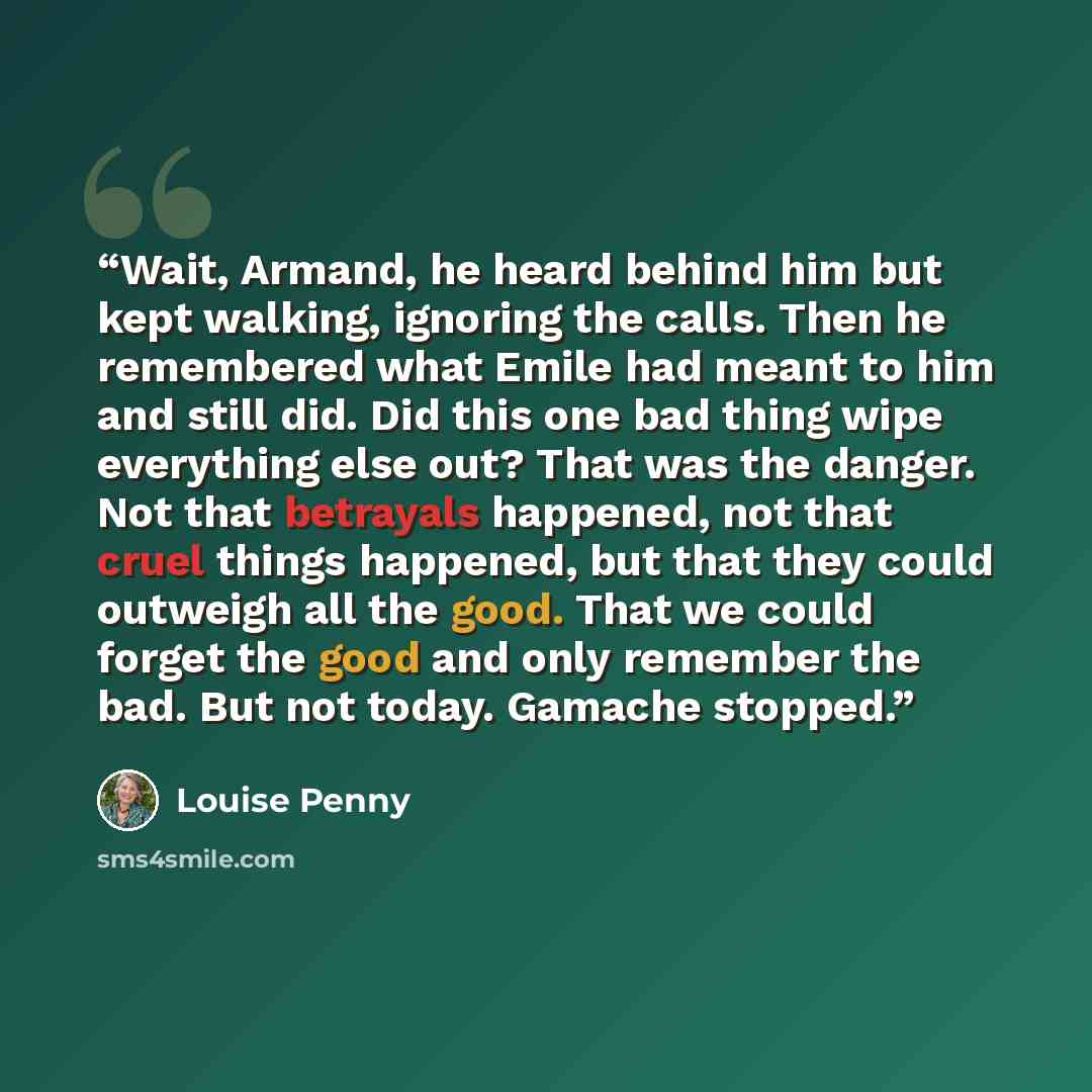 “Wait, Armand, he heard behind him but kept walking, ignoring the calls. Then he remembered what Emile had meant to him and still did. Did this one bad thing wipe everything else out? That was the danger. Not that betrayals happened, not that cruel things happened, but that they could outweigh all…” quote by Louise Penny