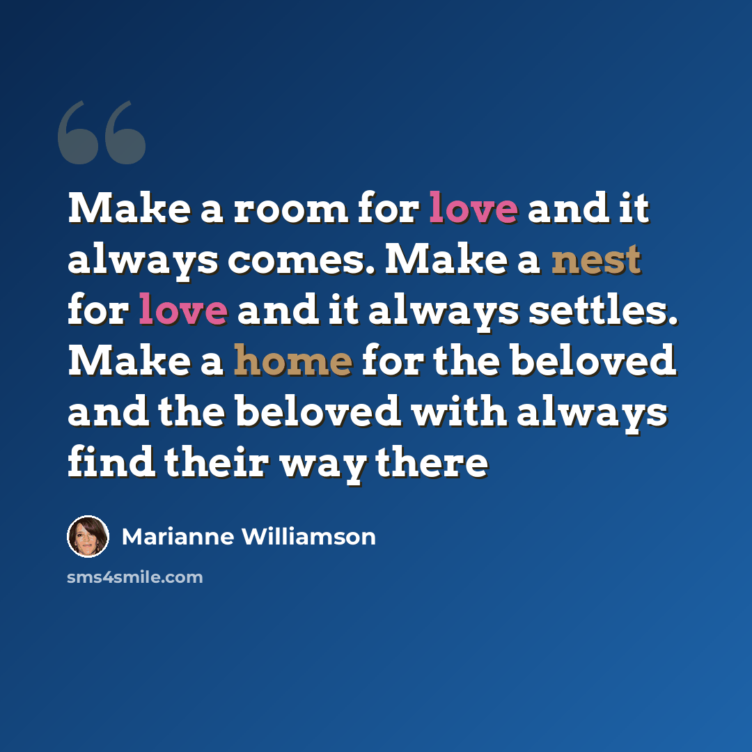 “Make a room for love and it always comes. Make a nest for love and it always settles. Make a home for the beloved and the beloved with always find their way there” quote by Marianne Williamson