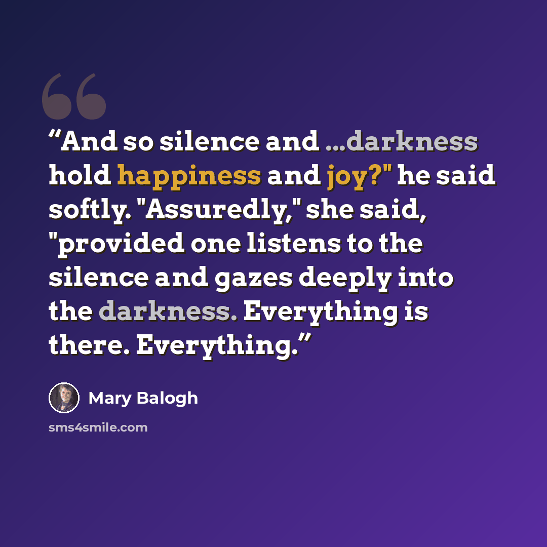 “And so silence and ...darkness hold happiness and joy?" he said softly. "Assuredly," she said, "provided one listens to the silence and gazes deeply into the darkness. Everything is there. Everything.” quote by Mary Balogh