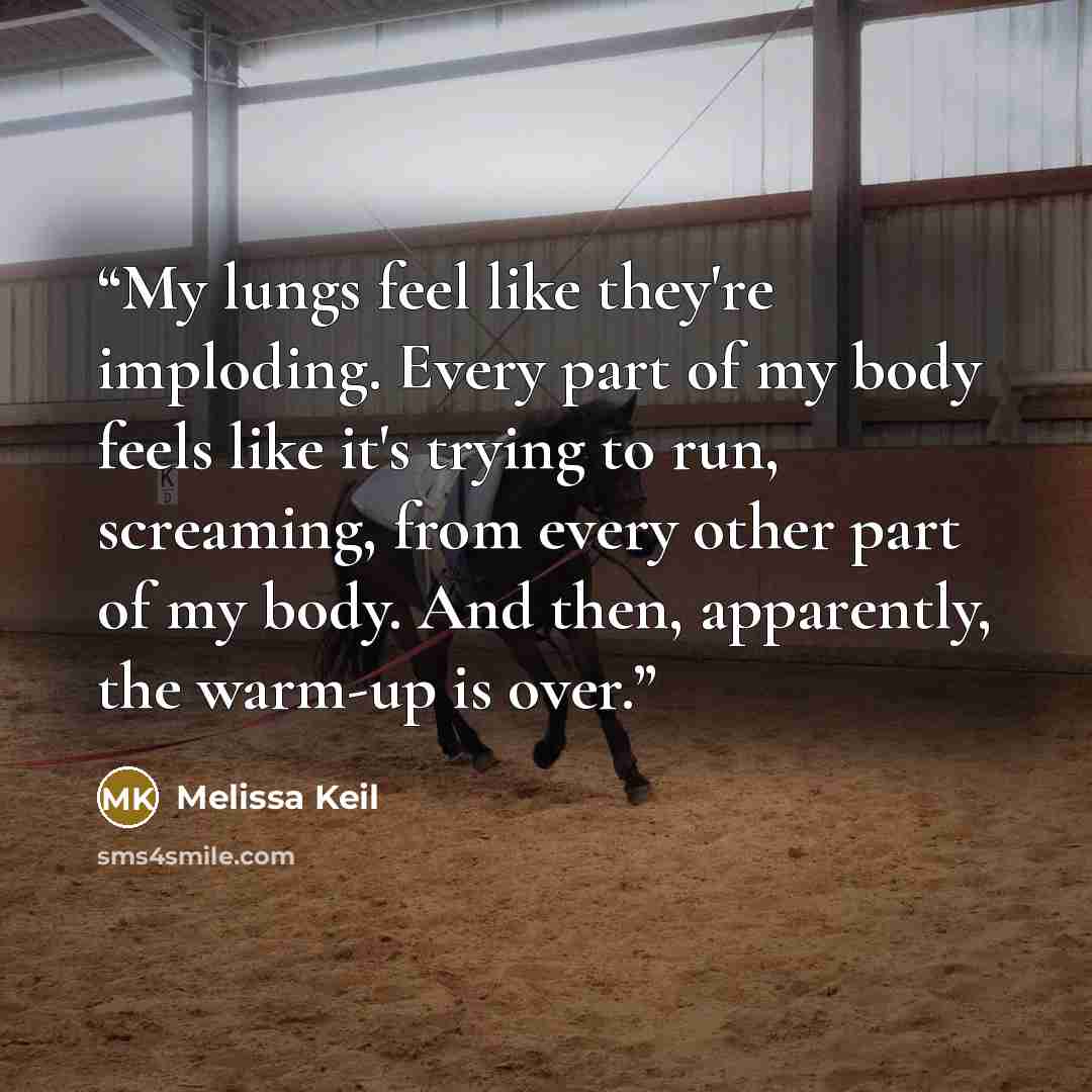 “My lungs feel like they're imploding. Every part of my body feels like it's trying to run, screaming, from every other part of my body. And then, apparently, the warm-up is over.” quote by Melissa Keil