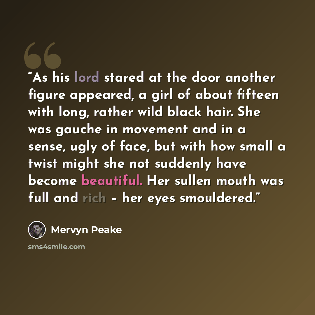“As his lord stared at the door another figure appeared, a girl of about fifteen with long, rather wild black hair. She was gauche in movement and in a sense, ugly of face, but with how small a twist might she not suddenly have become beautiful. Her sullen mouth was full and rich – her eyes…” quote by Mervyn Peake