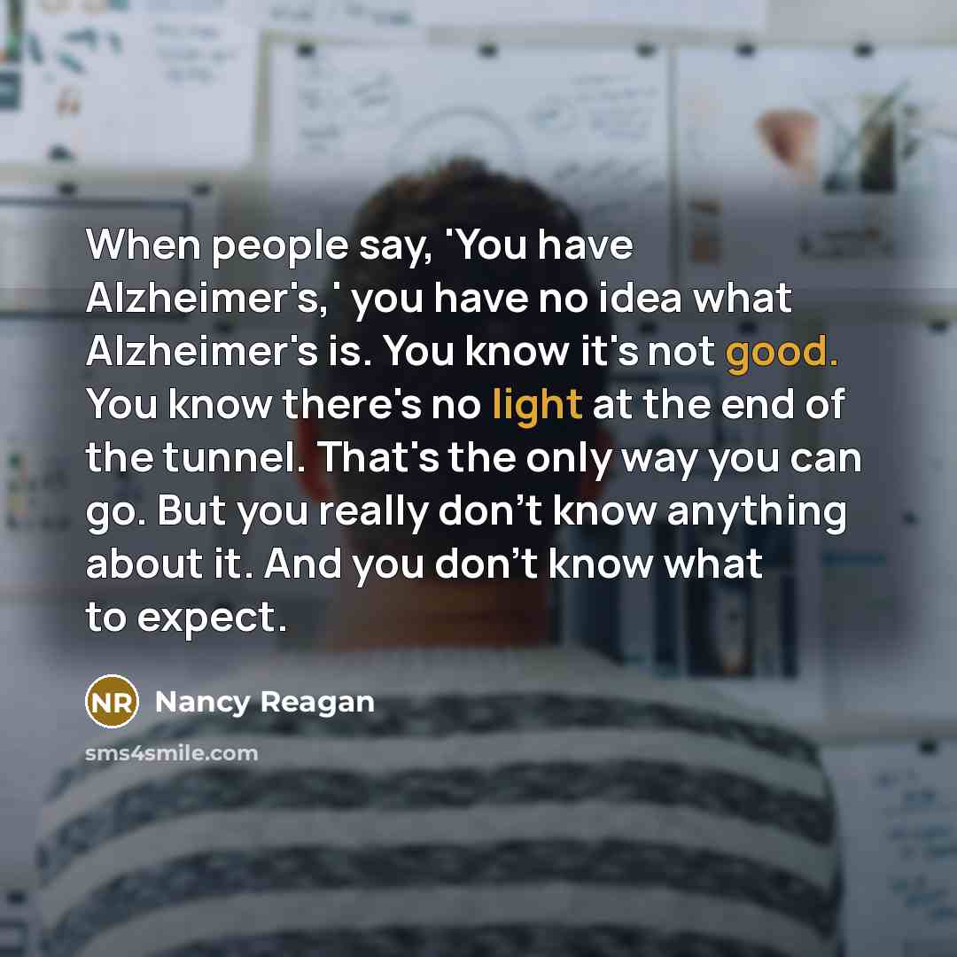 “When people say, 'You have Alzheimer's,' you have no idea what Alzheimer's is. You know it's not good. You know there's no light at the end of the tunnel. That's the only way you can go. But you really don't know anything about it. And you don't know what to expect.” quote by Nancy Reagan