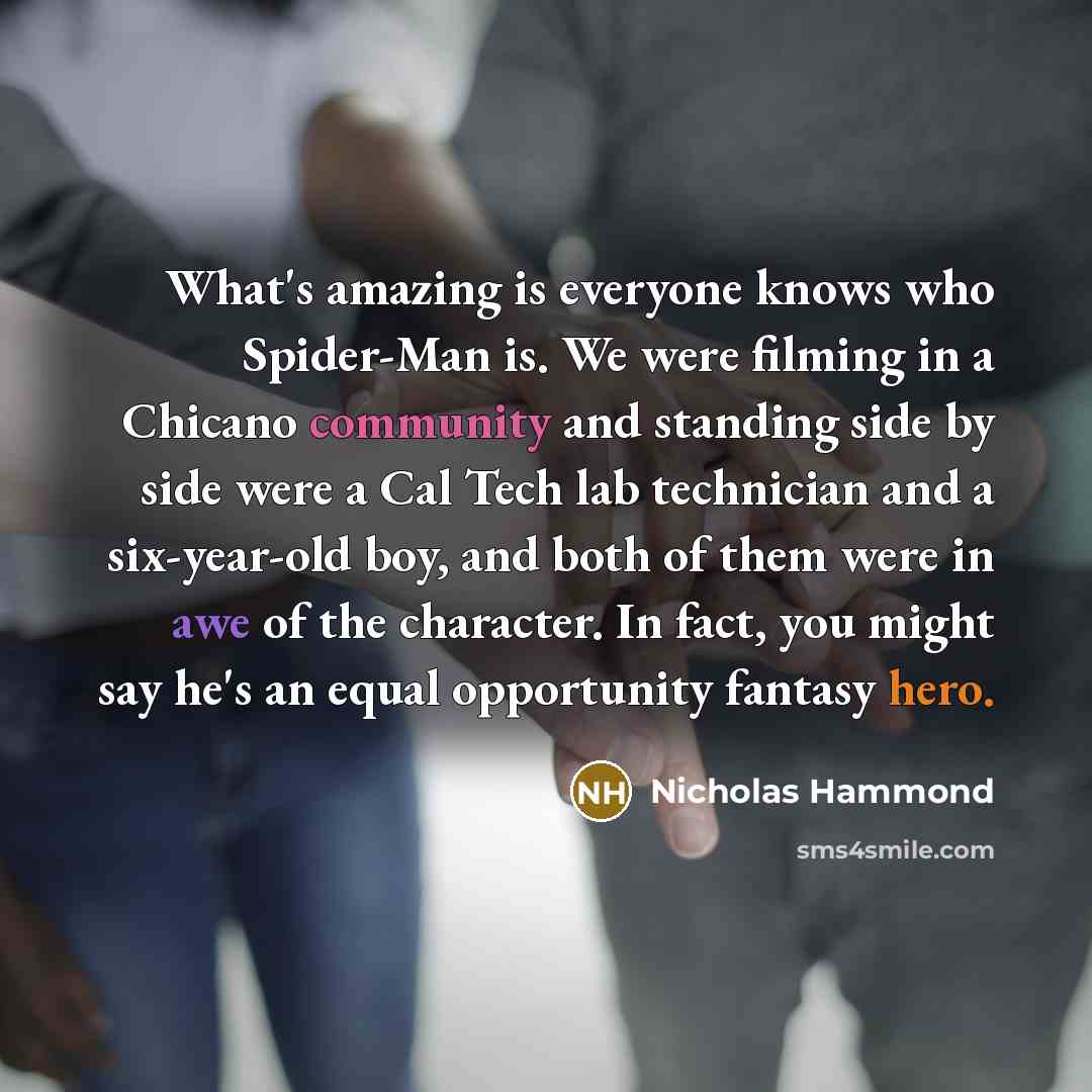 “What's amazing is everyone knows who Spider-Man is. We were filming in a Chicano community and standing side by side were a Cal Tech lab technician and a six-year-old boy, and both of them were in awe of the character. In fact, you might say he's an equal opportunity fantasy hero.” quote by Nicholas Hammond