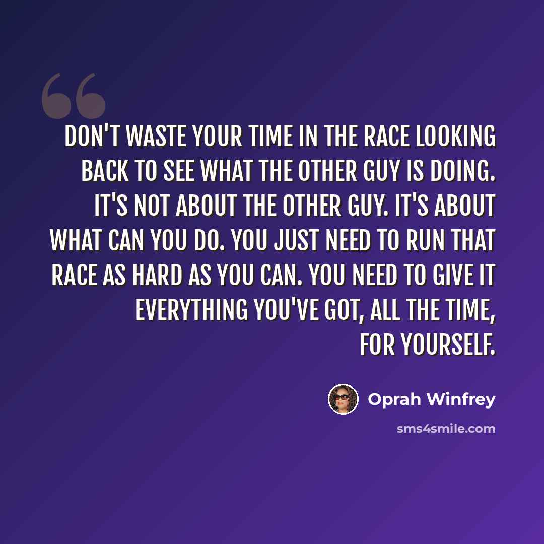 “Don't waste your time in the race looking back to see what the other guy is doing. It's not about the other guy. It's about what can you do. You just need to run that race as hard as you can. You need to give it everything you've got, all the time, for yourself.” quote by Oprah Winfrey