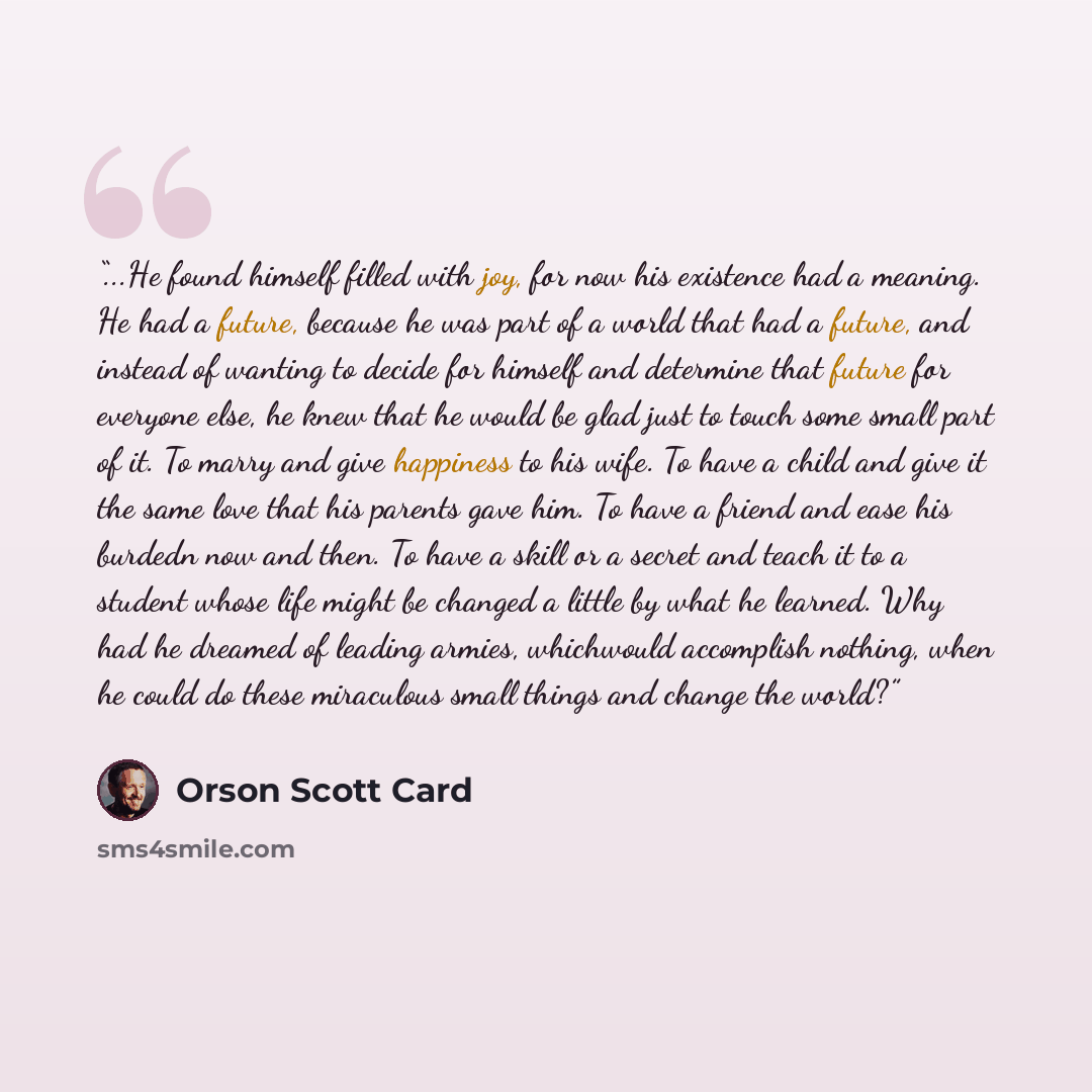 “...He found himself filled with joy, for now his existence had a meaning. He had a future, because he was part of a world that had a future, and instead of wanting to decide for himself and determine that future for everyone else, he knew that he would be glad just to touch some small part of it…” quote by Orson Scott Card