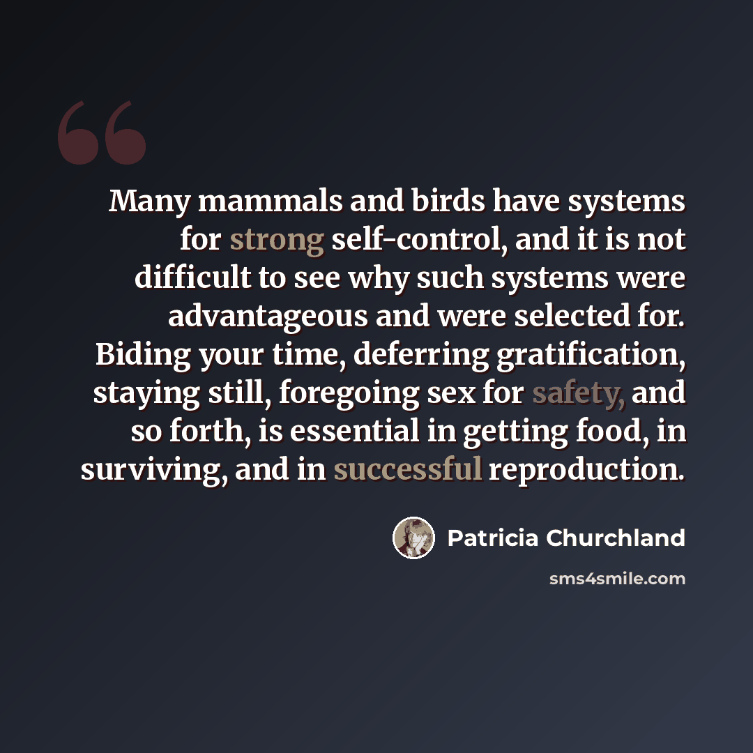 “Many mammals and birds have systems for strong self-control, and it is not difficult to see why such systems were advantageous and were selected for. Biding your time, deferring gratification, staying still, foregoing sex for safety, and so forth, is essential in getting food, in surviving, and in…” quote by Patricia Churchland