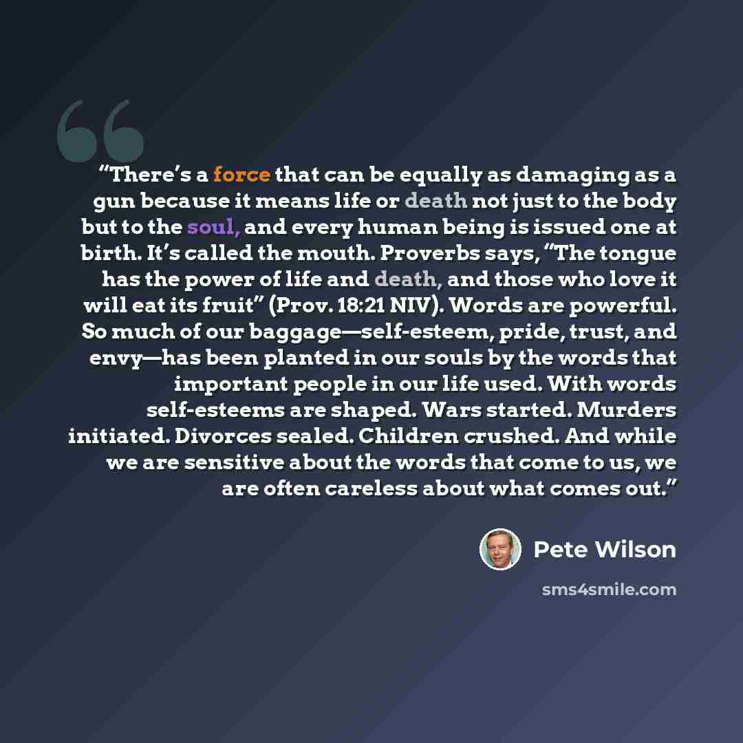 “There’s a force that can be equally as damaging as a gun because it means life or death not just to the body but to the soul, and every human being is issued one at birth. It’s called the mouth. Proverbs says, “The tongue has the power of life and death, and those who love it will eat its fruit”…” quote by Pete Wilson