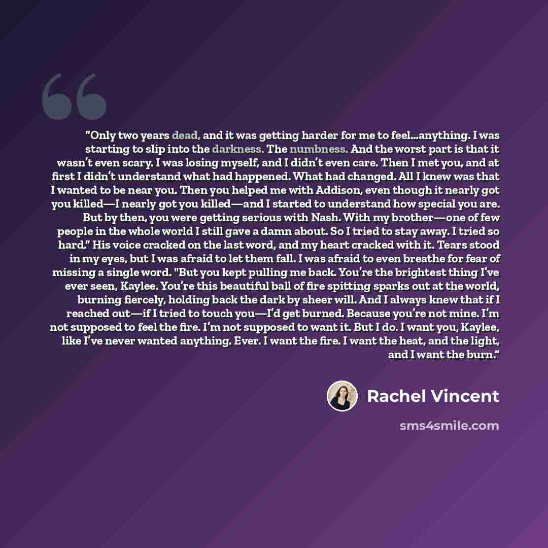 “Only two years dead, and it was getting harder for me to feel…anything. I was starting to slip into the darkness. The numbness. And the worst part is that it wasn’t even scary. I was losing myself, and I didn’t even care. Then I met you, and at first I didn’t understand what had happened. What had…” quote by Rachel Vincent