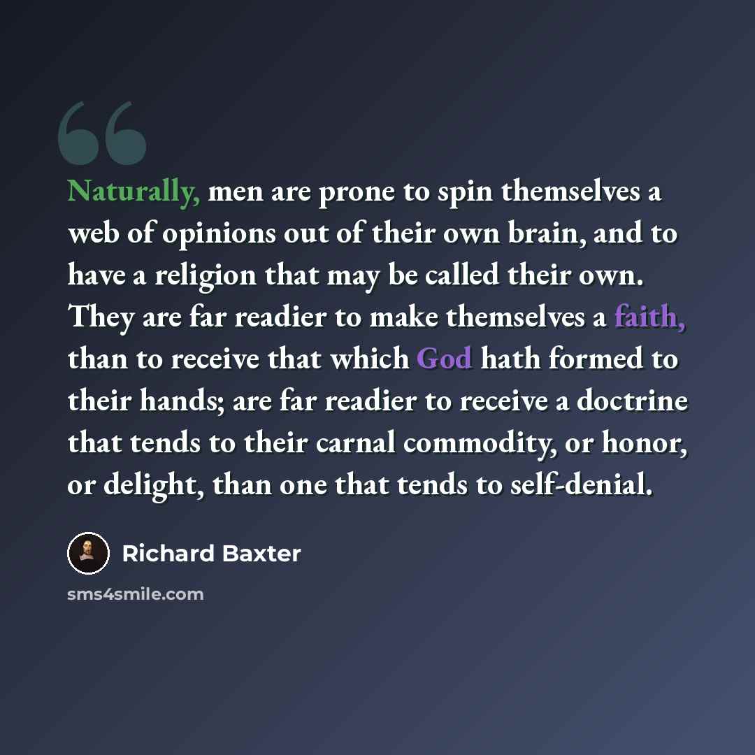 “Naturally, men are prone to spin themselves a web of opinions out of their own brain, and to have a religion that may be called their own. They are far readier to make themselves a faith, than to receive that which God hath formed to their hands; are far readier to receive a doctrine that tends to…” quote by Richard Baxter