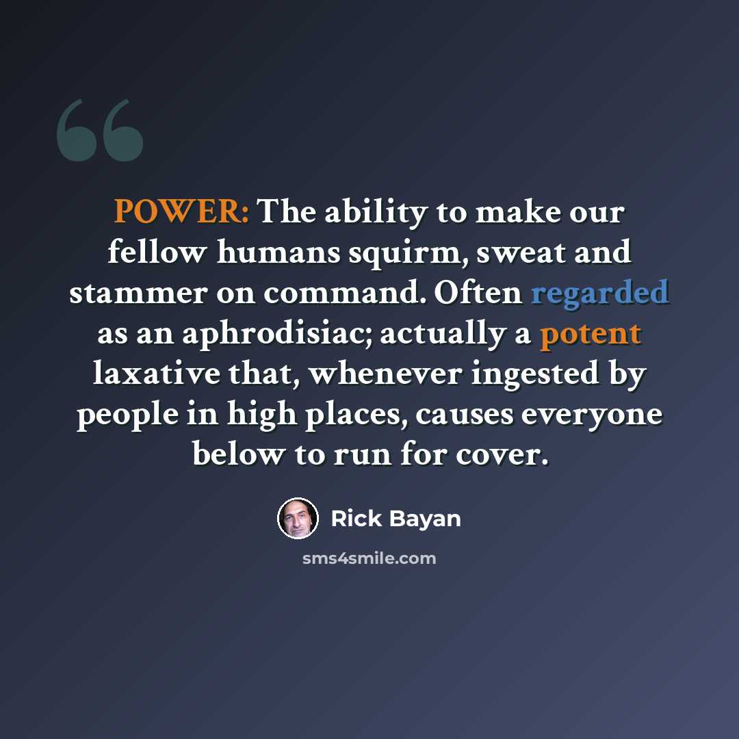 “POWER: The ability to make our fellow humans squirm, sweat and stammer on command. Often regarded as an aphrodisiac; actually a potent laxative that, whenever ingested by people in high places, causes everyone below to run for cover.” quote by Rick Bayan