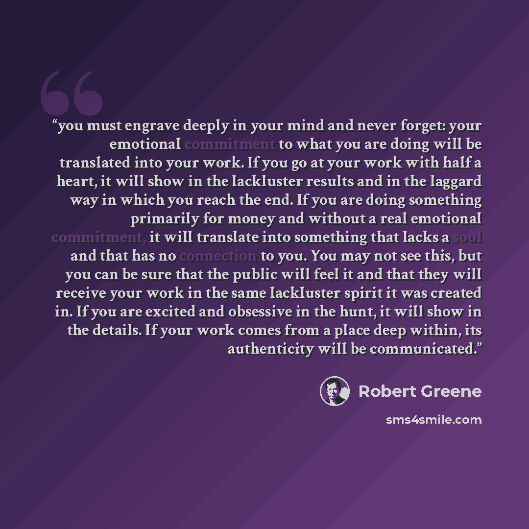 “you must engrave deeply in your mind and never forget: your emotional commitment to what you are doing will be translated into your work. If you go at your work with half a heart, it will show in the lackluster results and in the laggard way in which you reach the end. If you are doing something…” quote by Robert Greene