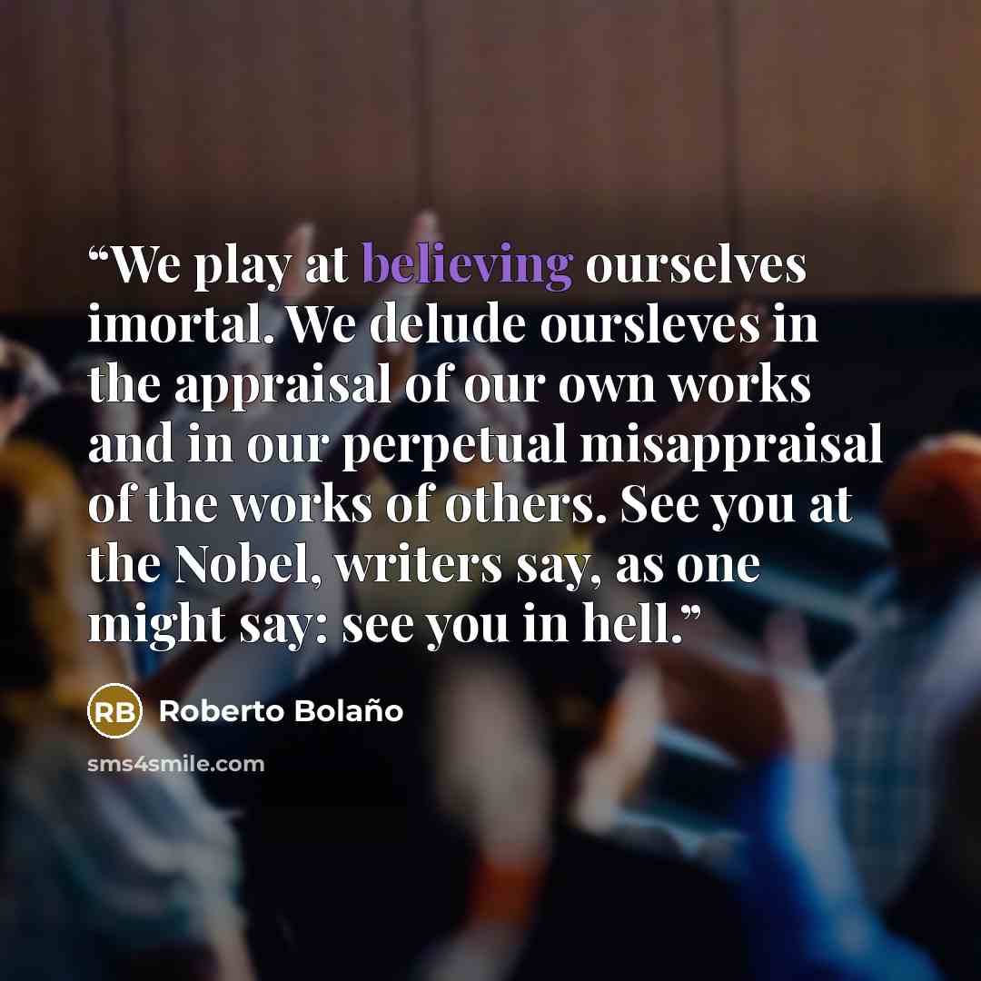 “We play at believing ourselves imortal. We delude oursleves in the appraisal of our own works and in our perpetual misappraisal of the works of others. See you at the Nobel, writers say, as one might say: see you in hell.” quote by Roberto Bolaño