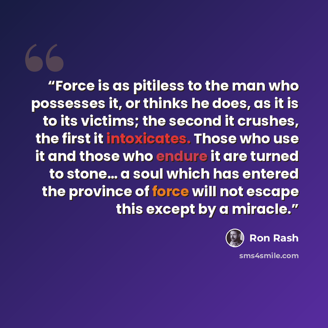 “Force is as pitiless to the man who possesses it, or thinks he does, as it is to its victims; the second it crushes, the first it intoxicates. Those who use it and those who endure it are turned to stone… a soul which has entered the province of force will not escape this except by a miracle.” quote by Ron Rash