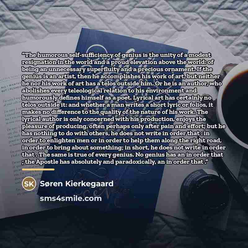 “The humorous self-sufficiency of genius is the unity of a modest resignation in the world and a proud elevation above the world: of being an unnecessary superfluity and a precious ornament. If the genius is an artist, then he accomplishes his work of art, but neither he nor his work of art has a…” quote by Søren Kierkegaard