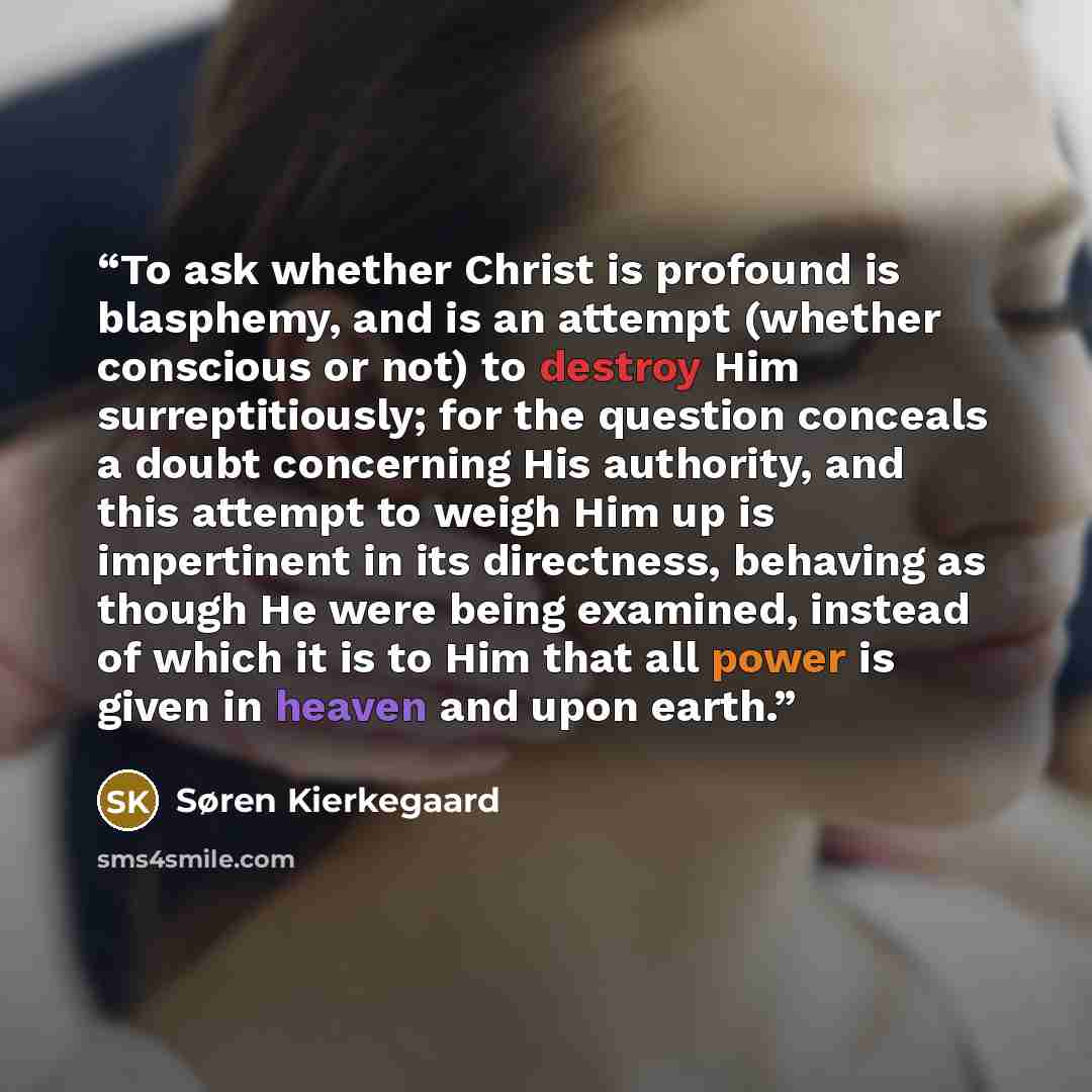 “To ask whether Christ is profound is blasphemy, and is an attempt (whether conscious or not) to destroy Him surreptitiously; for the question conceals a doubt concerning His authority, and this attempt to weigh Him up is impertinent in its directness, behaving as though He were being examined…” quote by Søren Kierkegaard