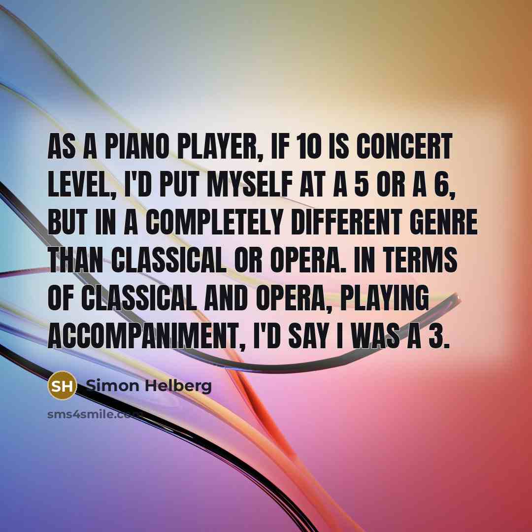 “As a piano player, if 10 is concert level, I'd put myself at a 5 or a 6, but in a completely different genre than classical or opera. In terms of classical and opera, playing accompaniment, I'd say I was a 3.” quote by Simon Helberg