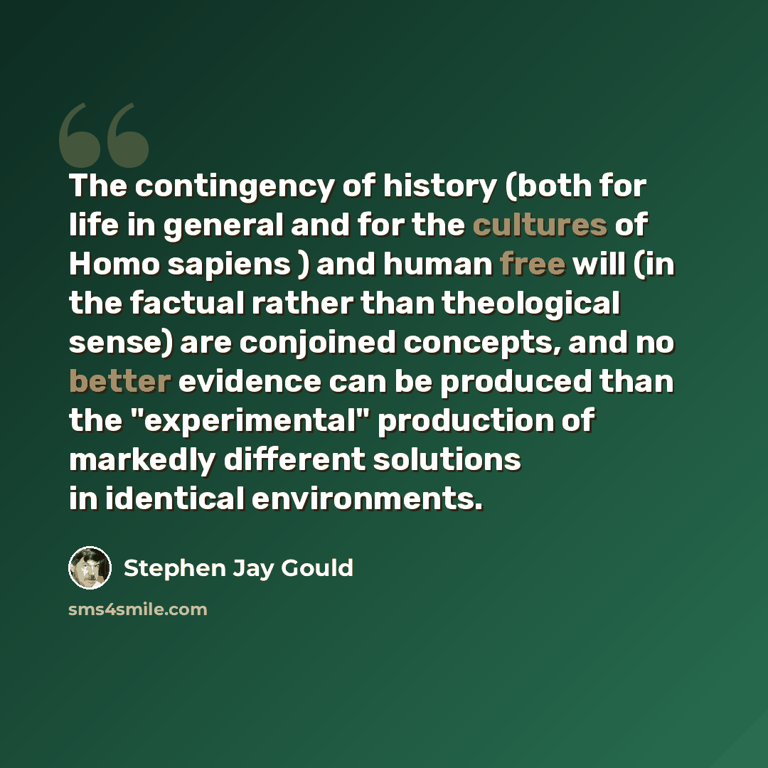 “The contingency of history (both for life in general and for the cultures of Homo sapiens ) and human free will (in the factual rather than theological sense) are conjoined concepts, and no better evidence can be produced than the "experimental" production of markedly different solutions in…” quote by Stephen Jay Gould