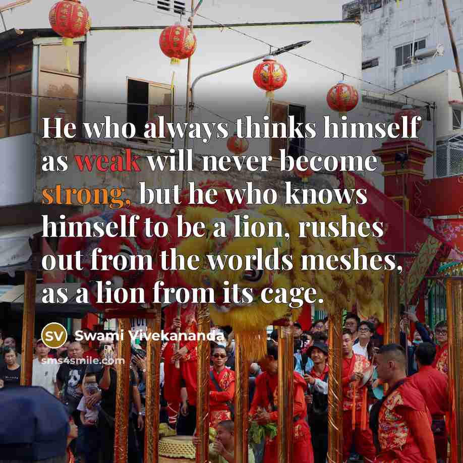 “He who always thinks himself as weak will never become strong, but he who knows himself to be a lion, rushes out from the worlds meshes, as a lion from its cage.” quote by Swami Vivekananda