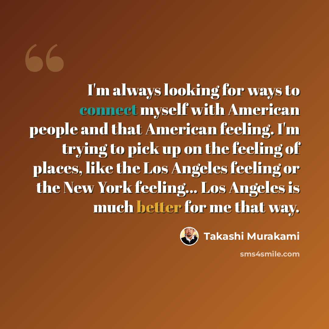 “I'm always looking for ways to connect myself with American people and that American feeling. I'm trying to pick up on the feeling of places, like the Los Angeles feeling or the New York feeling... Los Angeles is much better for me that way.” quote by Takashi Murakami