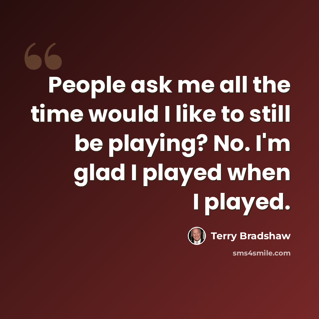 “People ask me all the time would I like to still be playing? No. I'm glad I played when I played.” quote by Terry Bradshaw