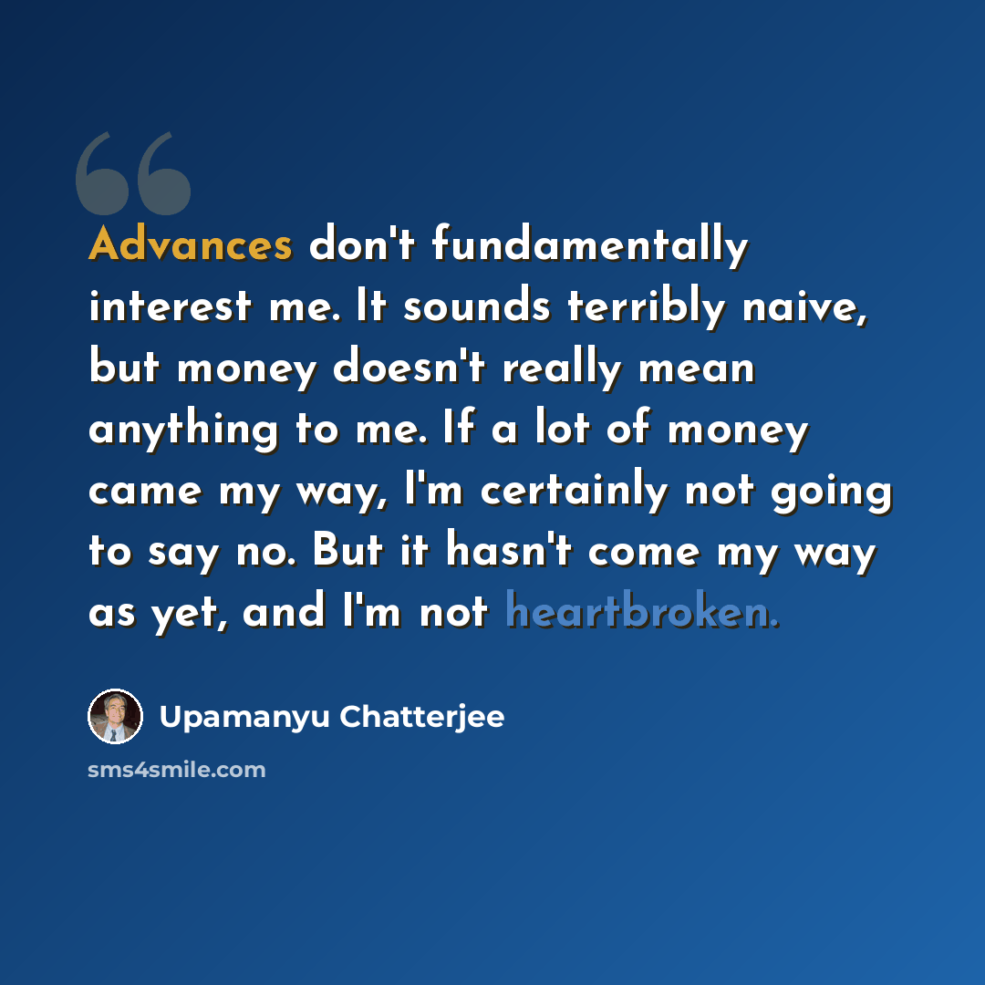 “Advances don't fundamentally interest me. It sounds terribly naive, but money doesn't really mean anything to me. If a lot of money came my way, I'm certainly not going to say no. But it hasn't come my way as yet, and I'm not heartbroken.” quote by Upamanyu Chatterjee