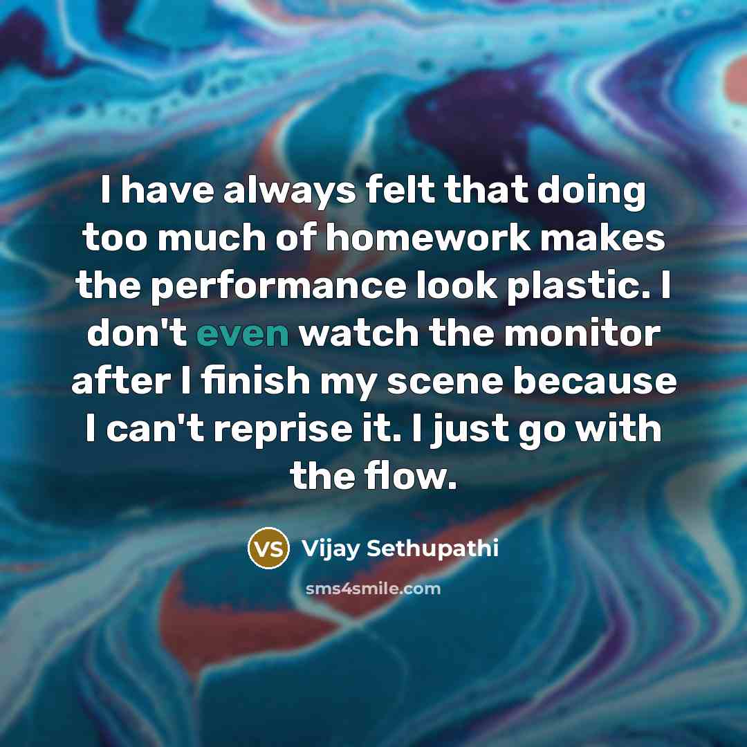“I have always felt that doing too much of homework makes the performance look plastic. I don't even watch the monitor after I finish my scene because I can't reprise it. I just go with the flow.” quote by Vijay Sethupathi