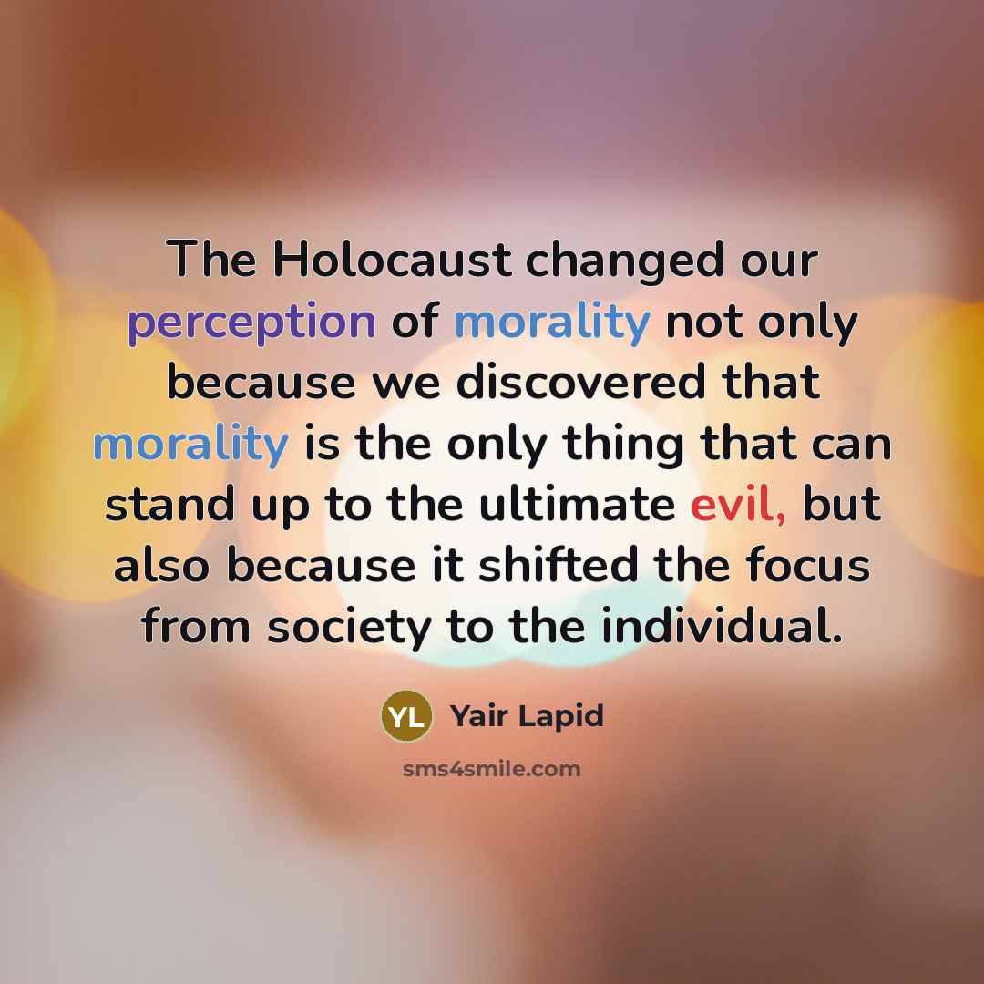 “The Holocaust changed our perception of morality not only because we discovered that morality is the only thing that can stand up to the ultimate evil, but also because it shifted the focus from society to the individual.” quote by Yair Lapid