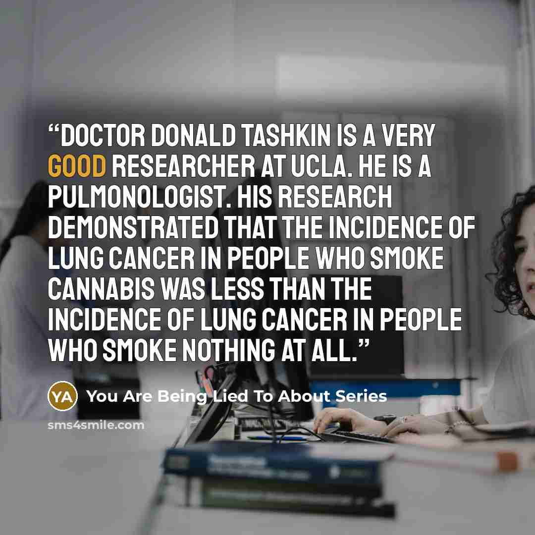 “Doctor Donald Tashkin is a very good researcher at UCLA. He is a pulmonologist. His research demonstrated that the incidence of lung cancer in people who smoke cannabis was less than the incidence of lung cancer in people who smoke nothing at all.” quote by You Are Being Lied To About Series