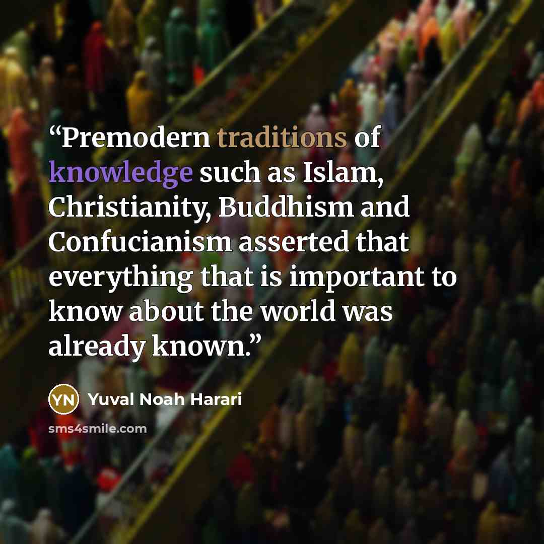 “Premodern traditions of knowledge such as Islam, Christianity, Buddhism and Confucianism asserted that everything that is important to know about the world was already known.” quote by Yuval Noah Harari