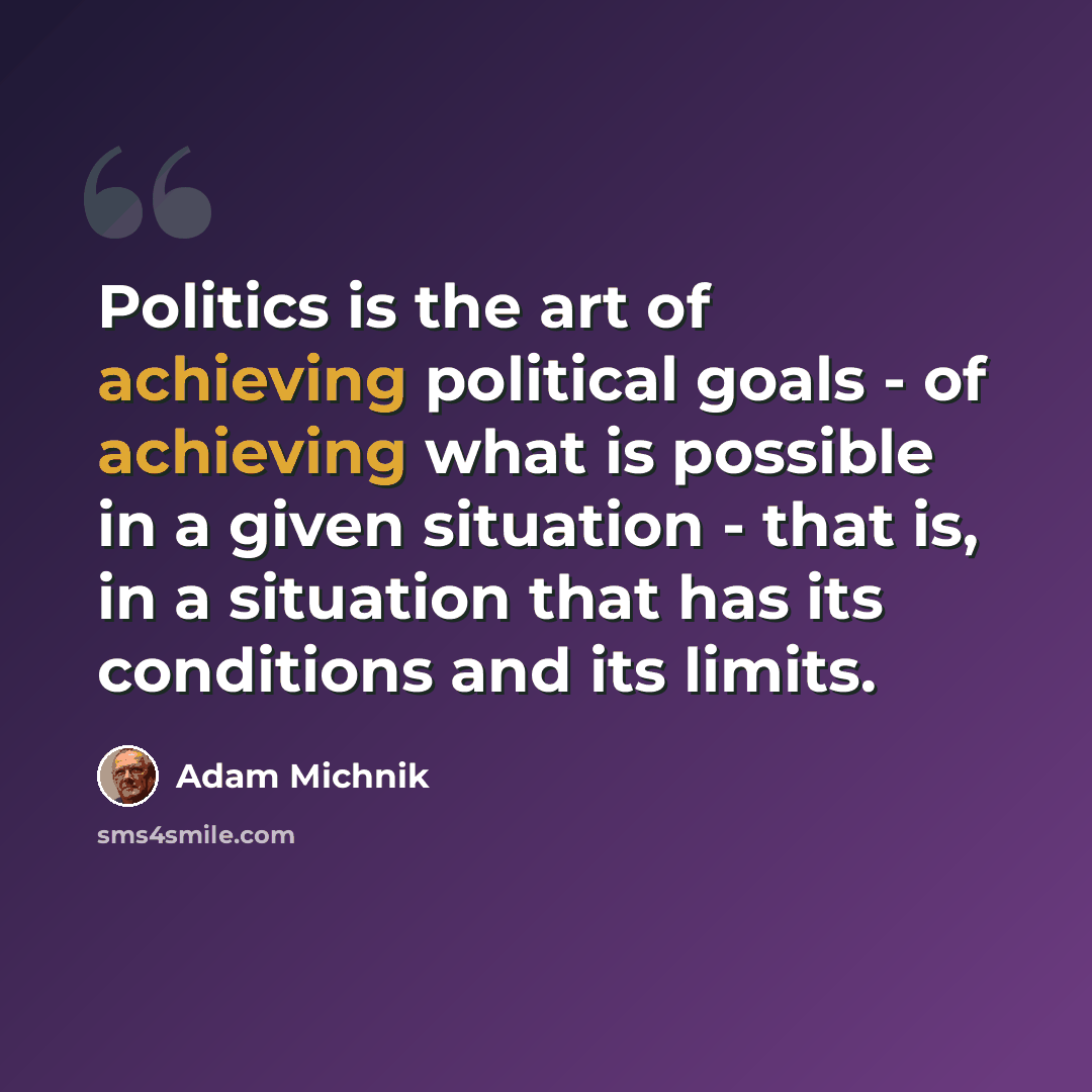 “Politics is the art of achieving political goals - of achieving what is possible in a given situation - that is, in a situation that has its conditions and its limits.” quote by Adam Michnik