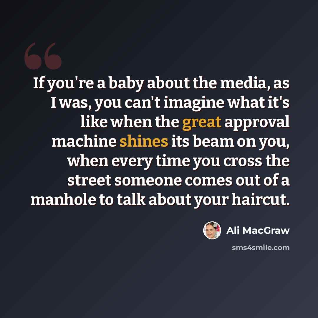“If you're a baby about the media, as I was, you can't imagine what it's like when the great approval machine shines its beam on you, when every time you cross the street someone comes out of a manhole to talk about your haircut.” quote by Ali MacGraw