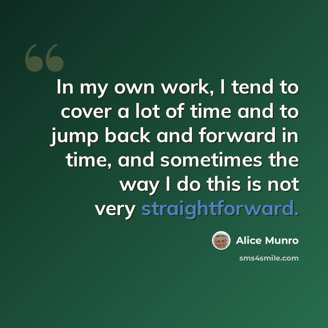 “In my own work, I tend to cover a lot of time and to jump back and forward in time, and sometimes the way I do this is not very straightforward.” quote by Alice Munro