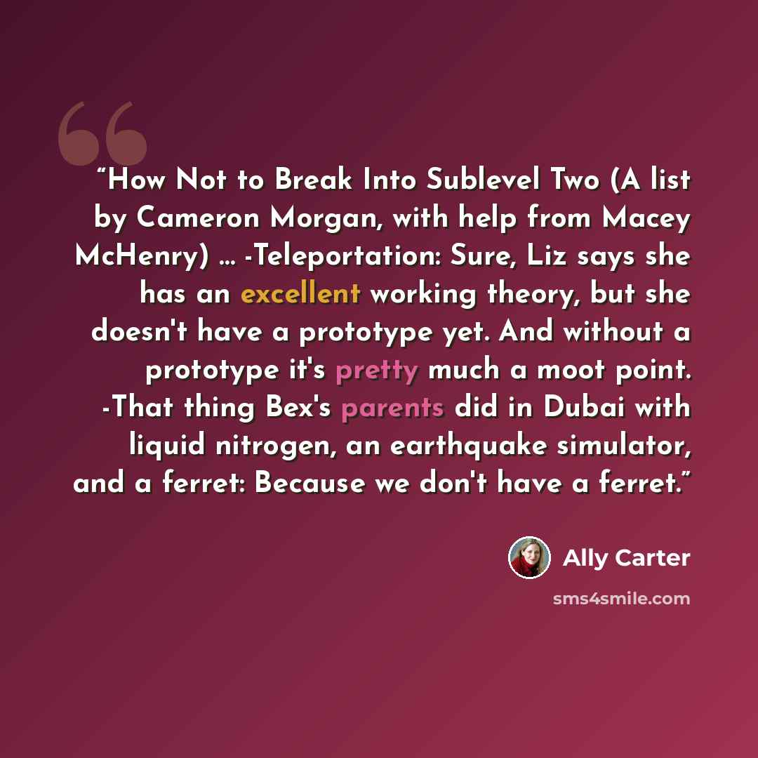 “How Not to Break Into Sublevel Two (A list by Cameron Morgan, with help from Macey McHenry) … -Teleportation: Sure, Liz says she has an excellent working theory, but she doesn't have a prototype yet. And without a prototype it's pretty much a moot point. -That thing Bex's parents did in Dubai with…” quote by Ally Carter