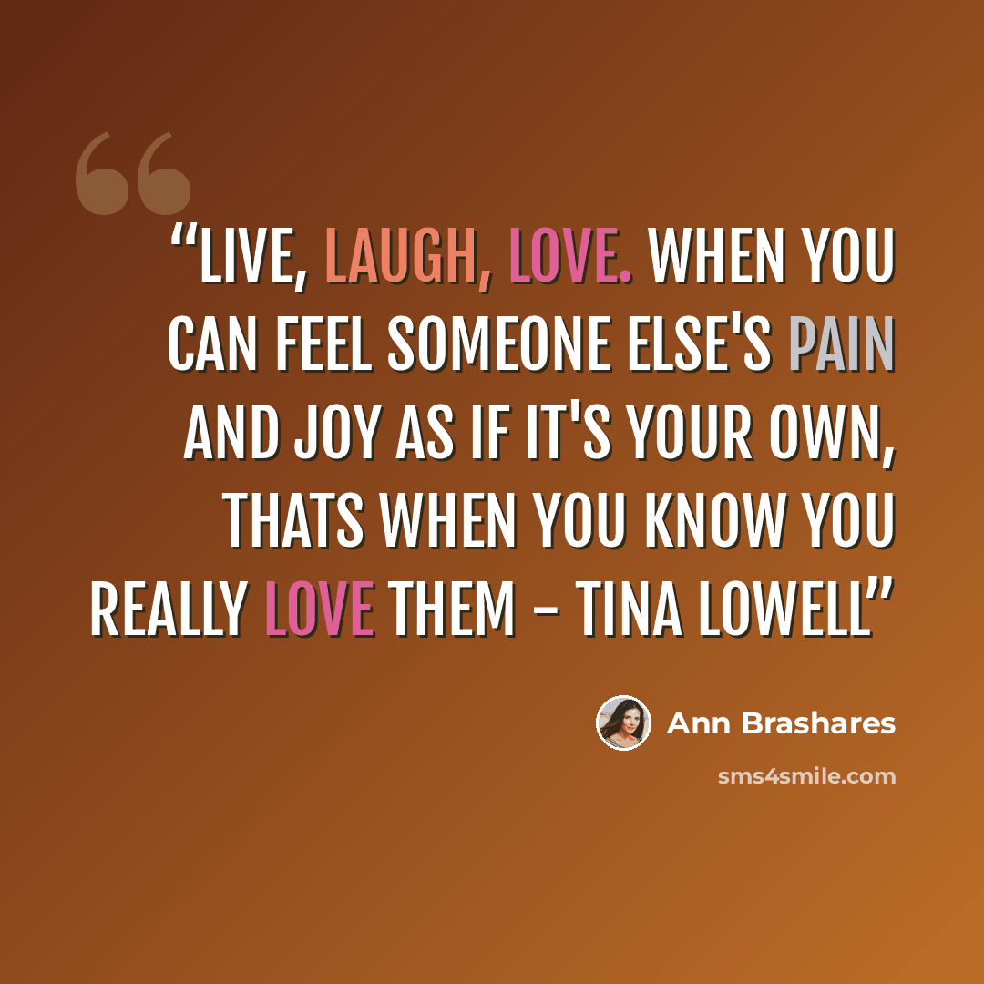 “Live, laugh, love. When you can feel someone else's pain and joy as if it's your own, thats when you know you really love them - Tina Lowell” quote by Ann Brashares