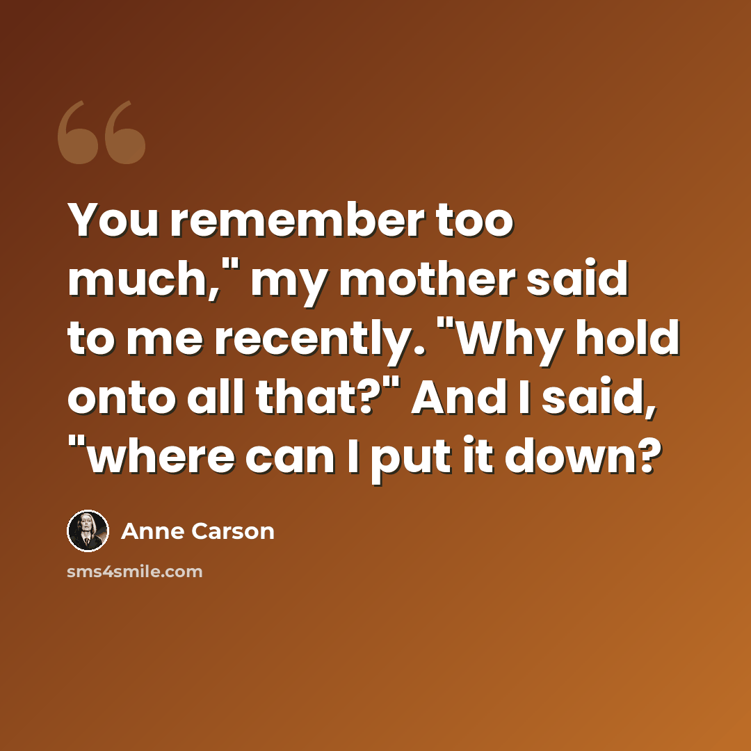 “You remember too much," my mother said to me recently. "Why hold onto all that?" And I said, "where can I put it down?” quote by Anne Carson