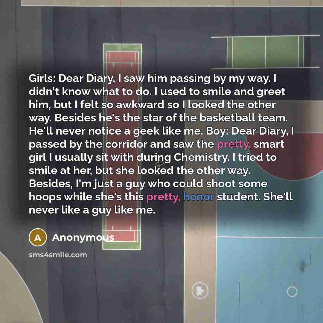 “Girls: Dear Diary, I saw him passing by my way. I didn't know what to do. I used to smile and greet him, but I felt so awkward so I looked the other way. Besides he's the star of the basketball team. He'll never notice a geek like me. Boy: Dear Diary, I passed by the corridor and saw the pretty…” quote by Anonymous
