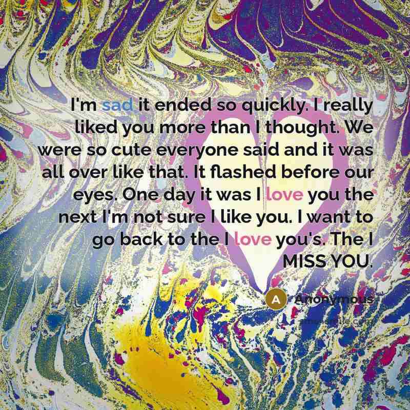 “I'm sad it ended so quickly. I really liked you more than I thought. We were so cute everyone said and it was all over like that. It flashed before our eyes. One day it was I love you the next I'm not sure I like you. I want to go back to the I love you's. The I MISS YOU.” quote by Anonymous