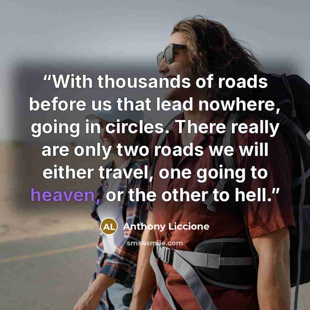 “With thousands of roads before us that lead nowhere, going in circles. There really are only two roads we will either travel, one going to heaven, or the other to hell.” quote by Anthony Liccione