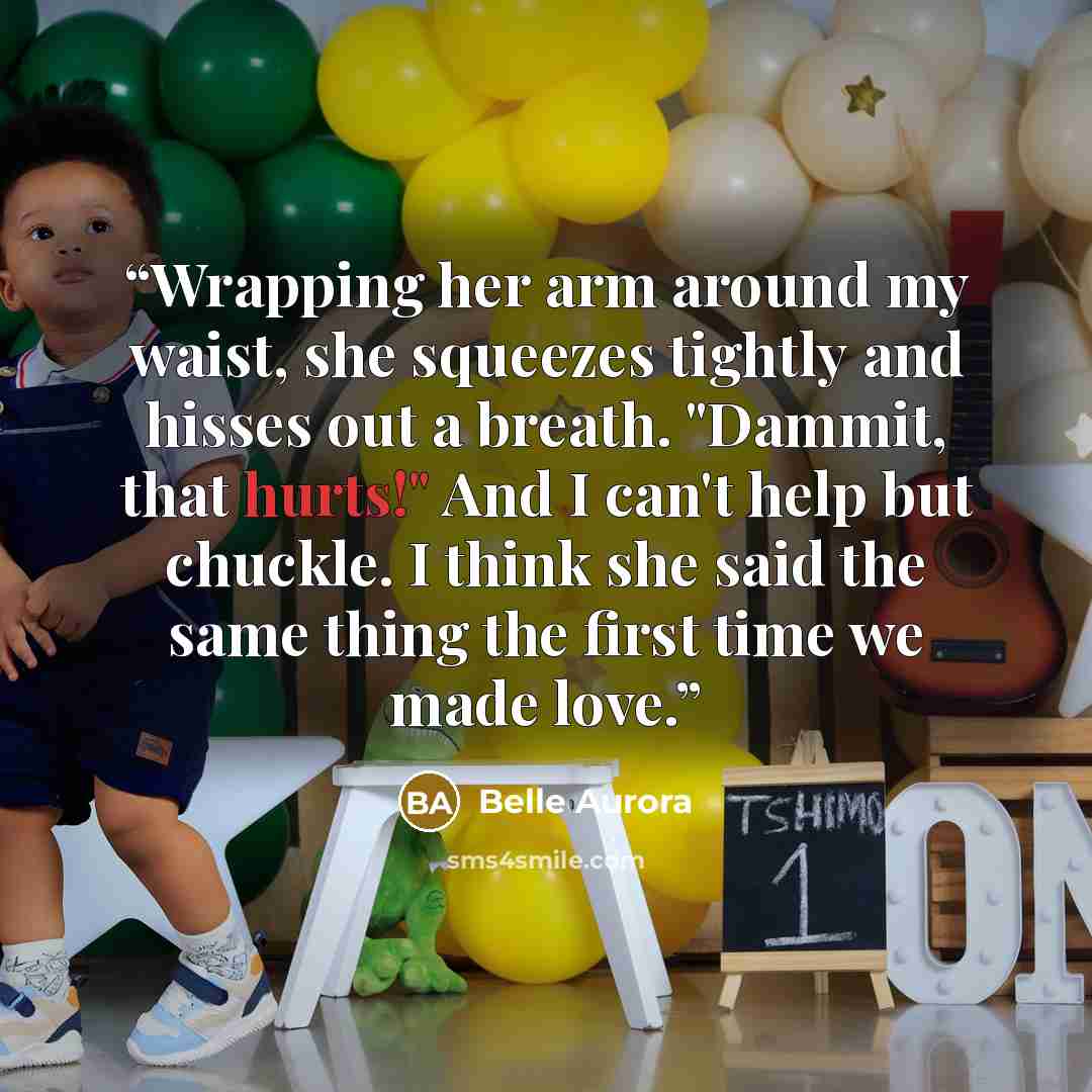 “Wrapping her arm around my waist, she squeezes tightly and hisses out a breath. "Dammit, that hurts!" And I can't help but chuckle. I think she said the same thing the first time we made love.” quote by Belle Aurora