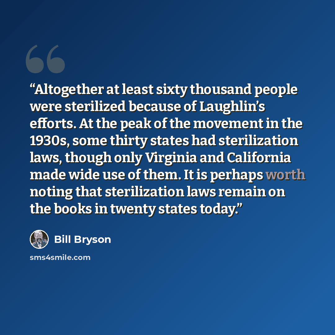 “Altogether at least sixty thousand people were sterilized because of Laughlin’s efforts. At the peak of the movement in the 1930s, some thirty states had sterilization laws, though only Virginia and California made wide use of them. It is perhaps worth noting that sterilization laws remain on the…” quote by Bill Bryson