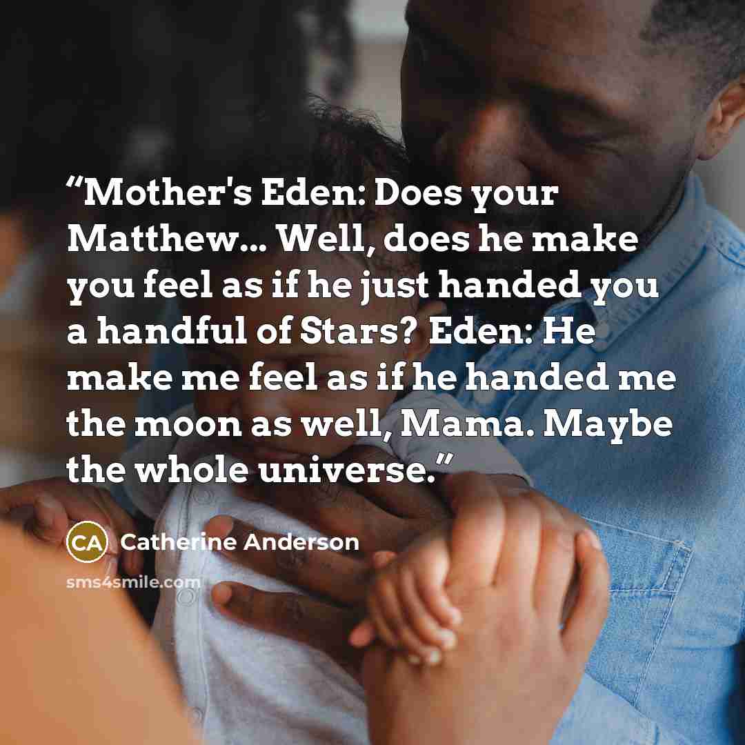 “Mother's Eden: Does your Matthew... Well, does he make you feel as if he just handed you a handful of Stars? Eden: He make me feel as if he handed me the moon as well, Mama. Maybe the whole universe.” quote by Catherine Anderson