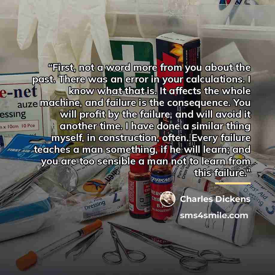 “First, not a word more from you about the past. There was an error in your calculations. I know what that is. It affects the whole machine, and failure is the consequence. You will profit by the failure, and will avoid it another time. I have done a similar thing myself, in construction, often…” quote by Charles Dickens