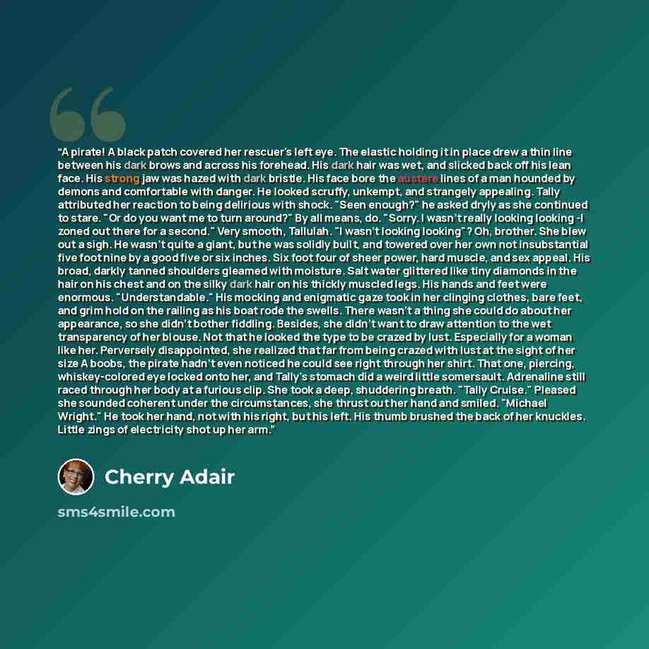 “A pirate! A black patch covered her rescuer's left eye. The elastic holding it in place drew a thin line between his dark brows and across his forehead. His dark hair was wet, and slicked back off his lean face. His strong jaw was hazed with dark bristle. His face bore the austere lines of a man…” quote by Cherry Adair