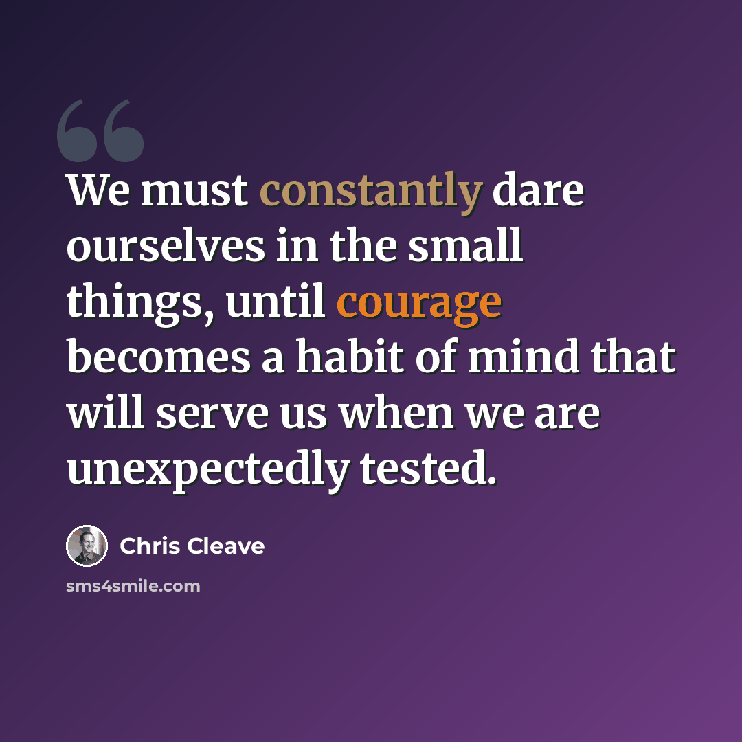 “We must constantly dare ourselves in the small things, until courage becomes a habit of mind that will serve us when we are unexpectedly tested.” quote by Chris Cleave