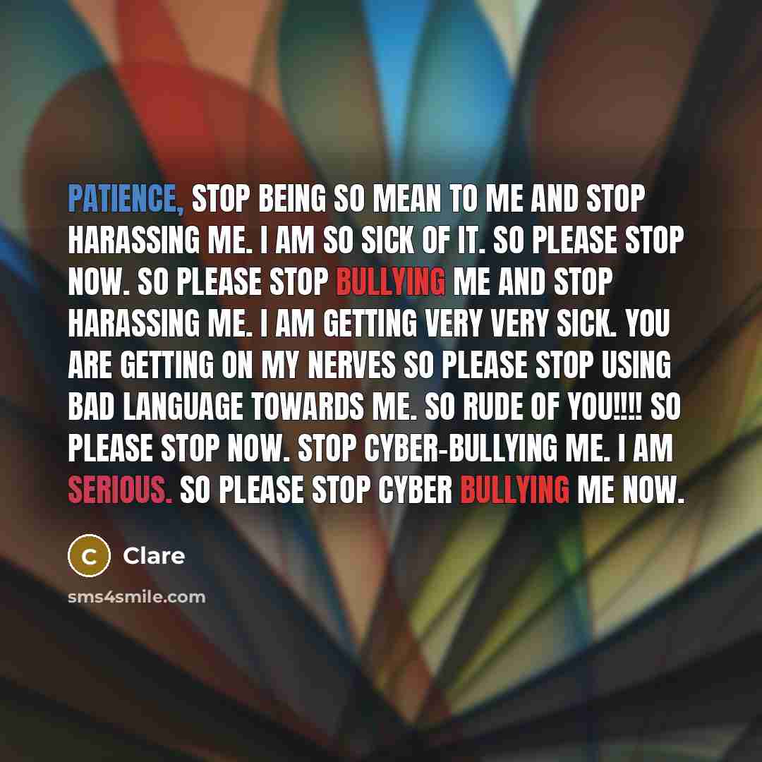 “Patience, stop being so mean to me and stop harassing me. I am so sick of it. so please stop now. so please stop bullying me and stop harassing me. I am getting very very sick. you are getting on my nerves so please stop using bad language towards me. so rude of you!!!! So please stop now. Stop…” quote by Clare