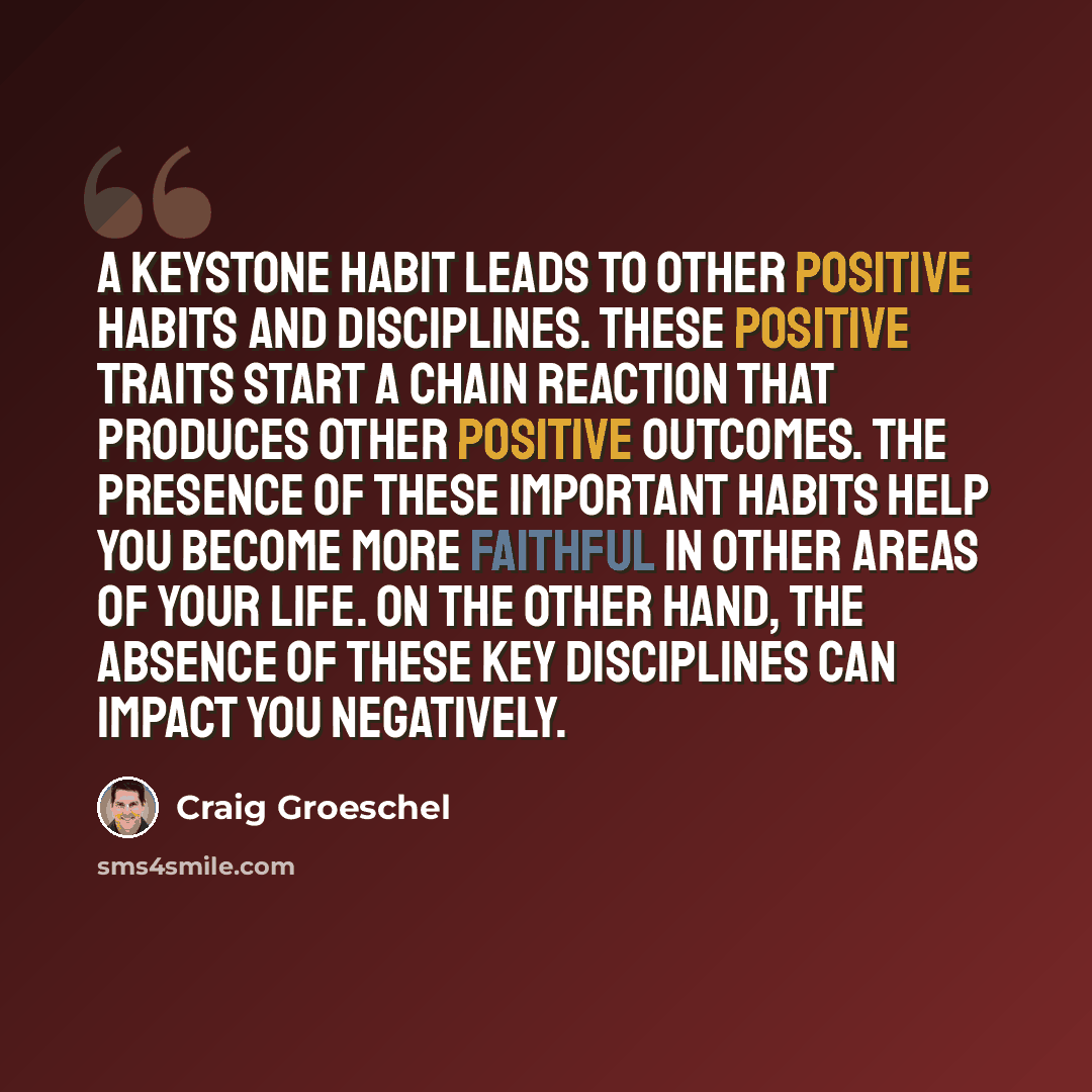 “A keystone habit leads to other positive habits and disciplines. These positive traits start a chain reaction that produces other positive outcomes. The presence of these important habits help you become more faithful in other areas of your life. On the other hand, the absence of these key…” quote by Craig Groeschel