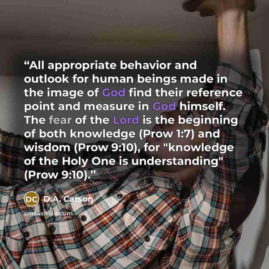 “All appropriate behavior and outlook for human beings made in the image of God find their reference point and measure in God himself. The fear of the Lord is the beginning of both knowledge (Prow 1:7) and wisdom (Prow 9:10), for "knowledge of the Holy One is understanding" (Prow 9:10).” quote by D.A. Carson
