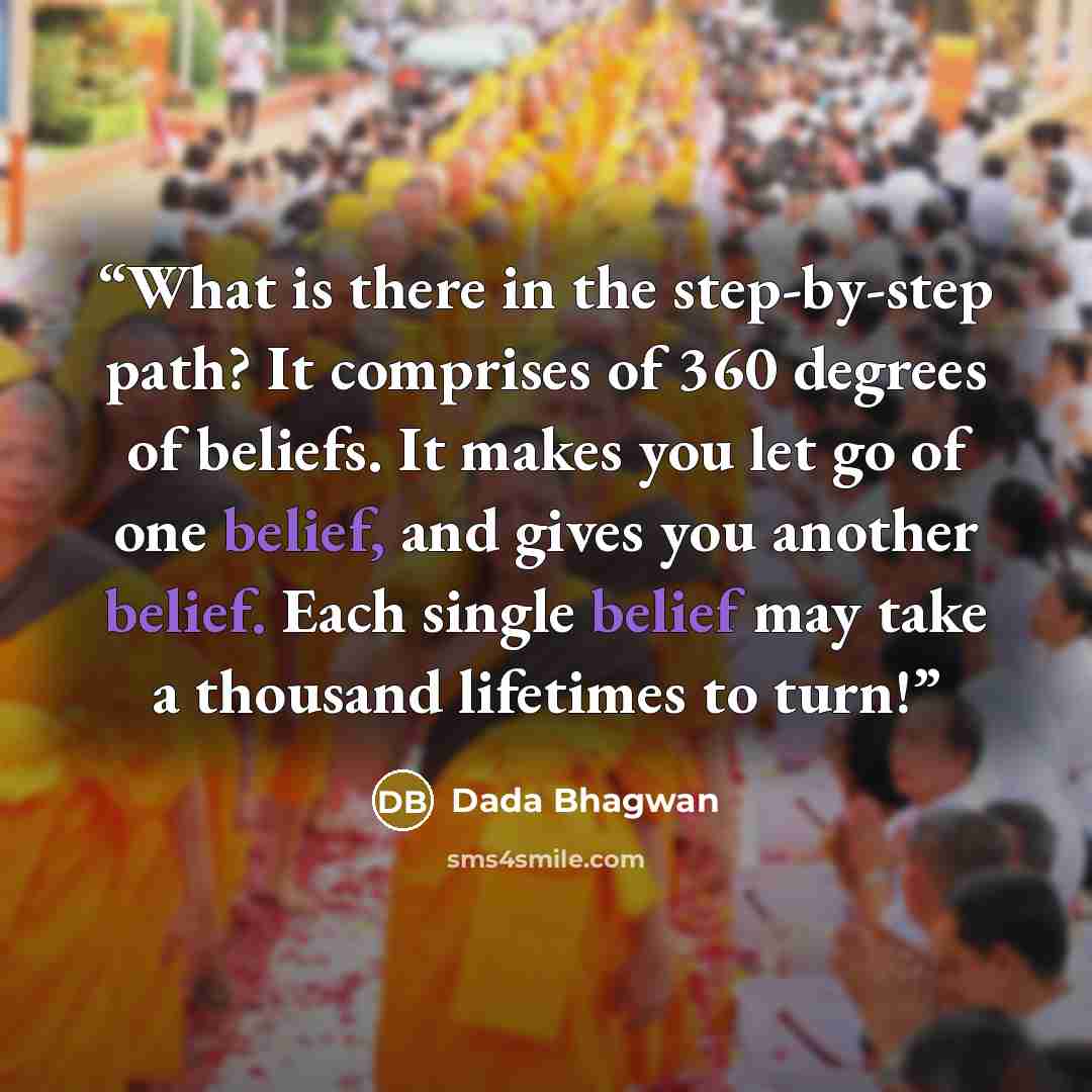 “What is there in the step-by-step path? It comprises of 360 degrees of beliefs. It makes you let go of one belief, and gives you another belief. Each single belief may take a thousand lifetimes to turn!” quote by Dada Bhagwan
