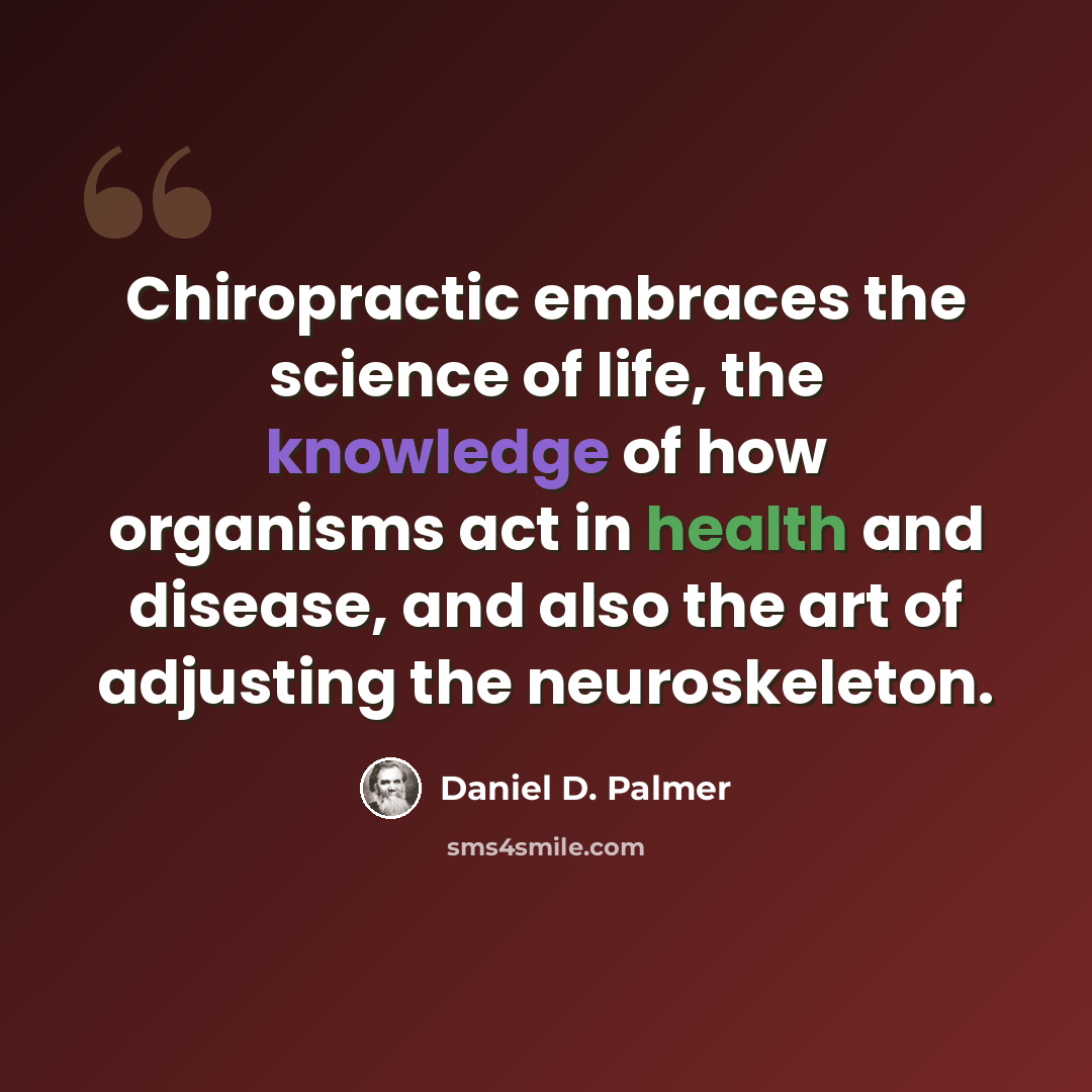 “Chiropractic embraces the science of life, the knowledge of how organisms act in health and disease, and also the art of adjusting the neuroskeleton.” quote by Daniel D. Palmer